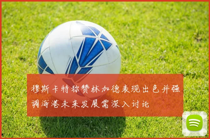穆斯卡特称赞林加德表现出色并强调海港未来发展需深入讨论