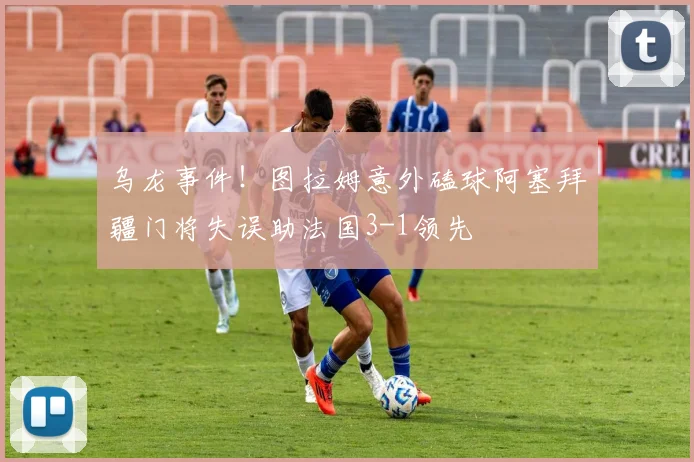 乌龙事件！图拉姆意外磕球阿塞拜疆门将失误助法国3-1领先