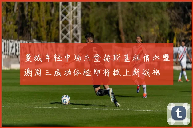 曼城年轻中场杰登赫斯基租借加盟谢周三成功体检即将披上新战袍
