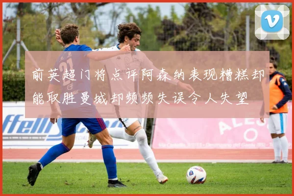 前英超门将点评阿森纳表现糟糕却能取胜曼城却频频失误令人失望