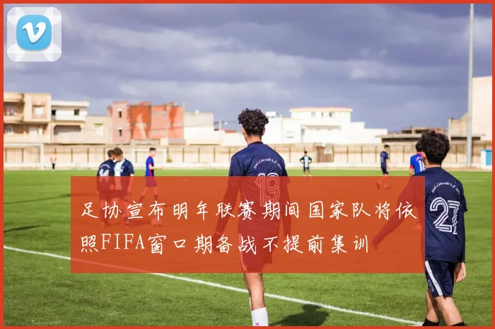 足协宣布明年联赛期间国家队将依照FIFA窗口期备战不提前集训
