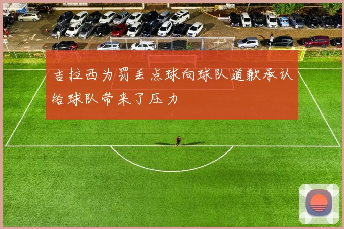 吉拉西为罚丢点球向球队道歉承认给球队带来了压力