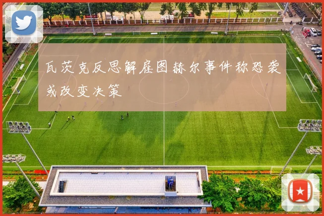 瓦茨克反思解雇图赫尔事件称恐袭或改变决策