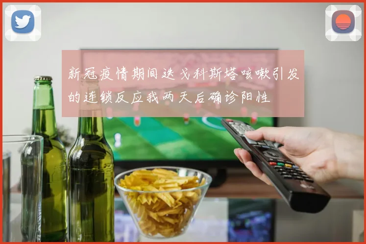 新冠疫情期间迭戈科斯塔咳嗽引发的连锁反应我两天后确诊阳性