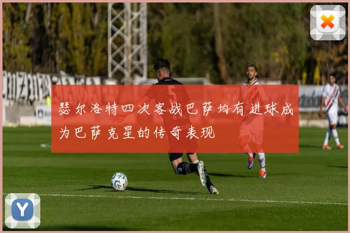 瑟尔洛特四次客战巴萨均有进球成为巴萨克星的传奇表现