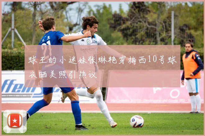 球王的小迷妹张琳艳穿梅西10号球衣晒美照引热议