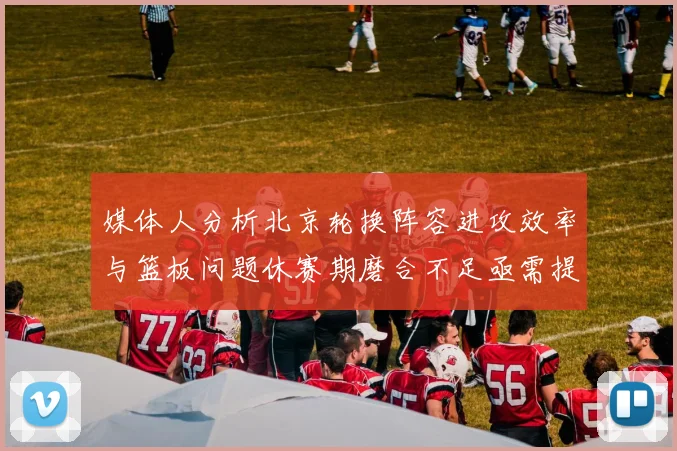 媒体人分析北京轮换阵容进攻效率与篮板问题休赛期磨合不足亟需提升