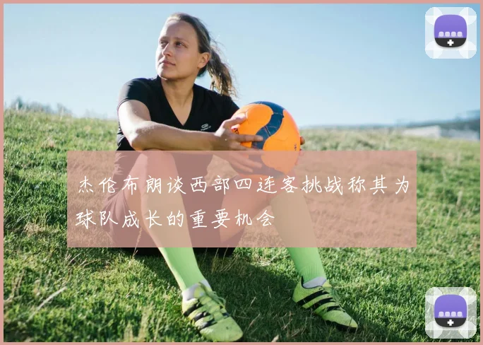 杰伦布朗谈西部四连客挑战称其为球队成长的重要机会