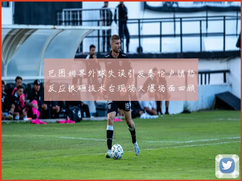 巴图姆界外球失误引发泰伦卢愤怒反应狠砸技术台现场火爆场面回顾