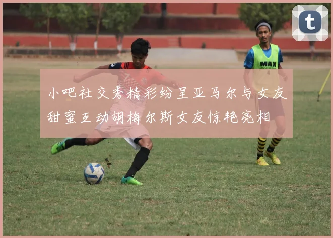 小吧社交秀精彩纷呈亚马尔与女友甜蜜互动胡梅尔斯女友惊艳亮相