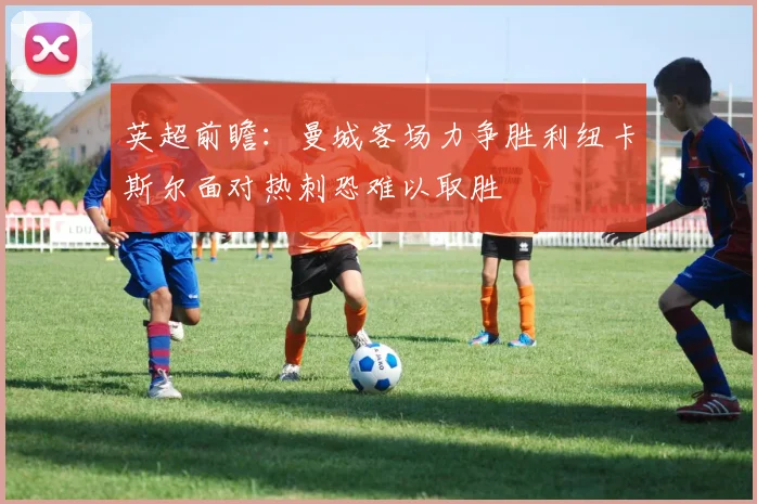 英超前瞻：曼城客场力争胜利纽卡斯尔面对热刺恐难以取胜