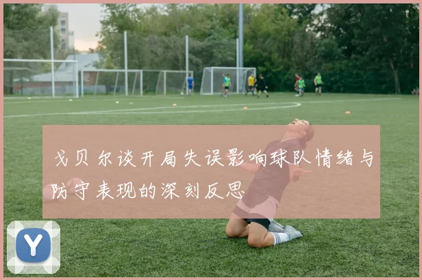 戈贝尔谈开局失误影响球队情绪与防守表现的深刻反思
