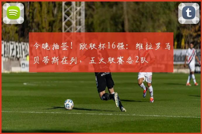 今晚抽签！欧联杯16强：维拉罗马贝蒂斯在列，五大联赛各2队
