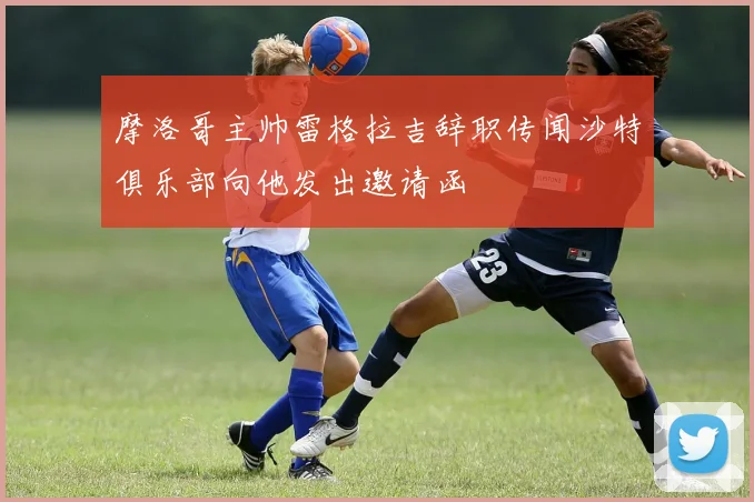 摩洛哥主帅雷格拉吉辞职传闻沙特俱乐部向他发出邀请函
