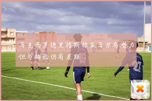 马克西罗德里格斯称亚马尔有潜力但与梅西仍有差距