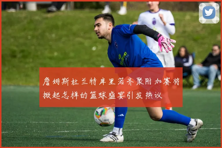 詹姆斯杜兰特库里若齐聚附加赛将掀起怎样的篮球盛宴引发热议