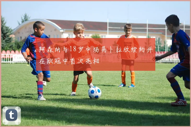 阿森纳与18岁中场易卜拉欣续约并在欧冠中首次亮相