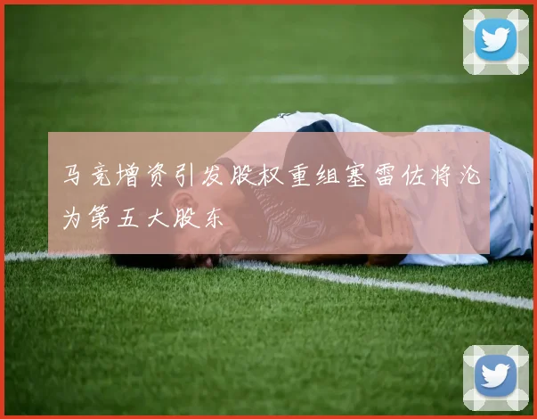 马竞增资引发股权重组塞雷佐将沦为第五大股东