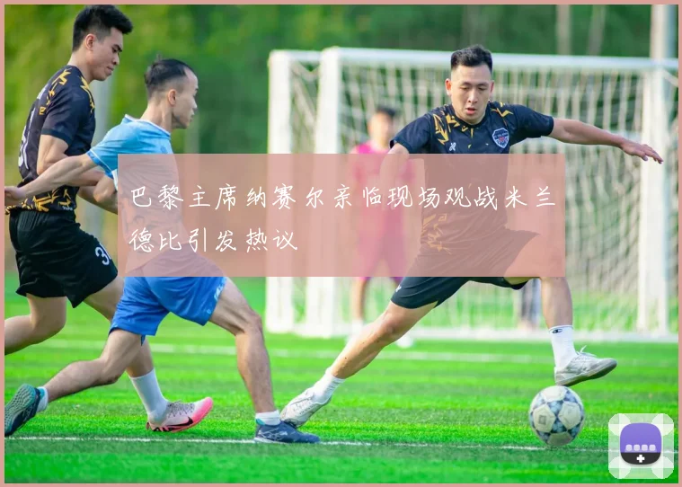 巴黎主席纳赛尔亲临现场观战米兰德比引发热议