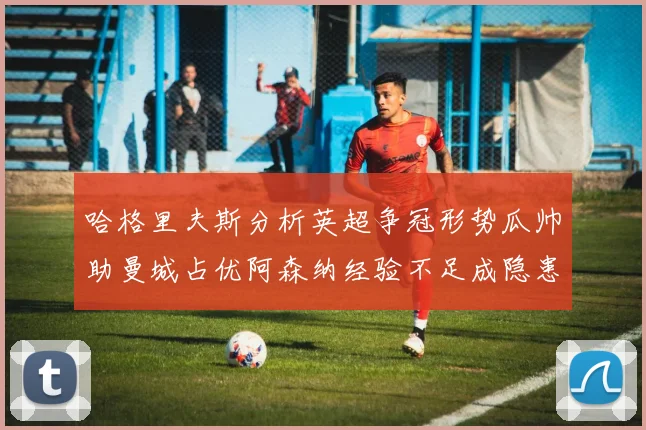 哈格里夫斯分析英超争冠形势瓜帅助曼城占优阿森纳经验不足成隐患