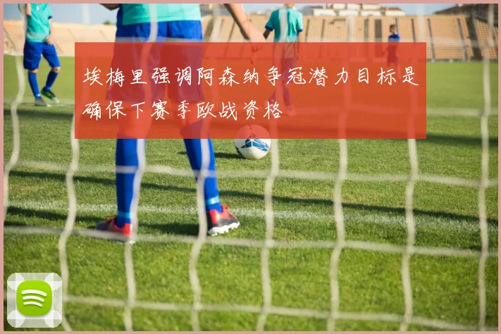 埃梅里强调阿森纳争冠潜力目标是确保下赛季欧战资格