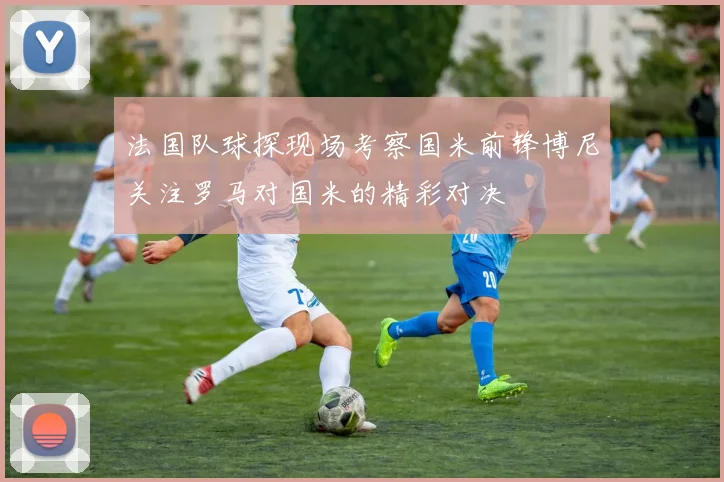 法国队球探现场考察国米前锋博尼关注罗马对国米的精彩对决