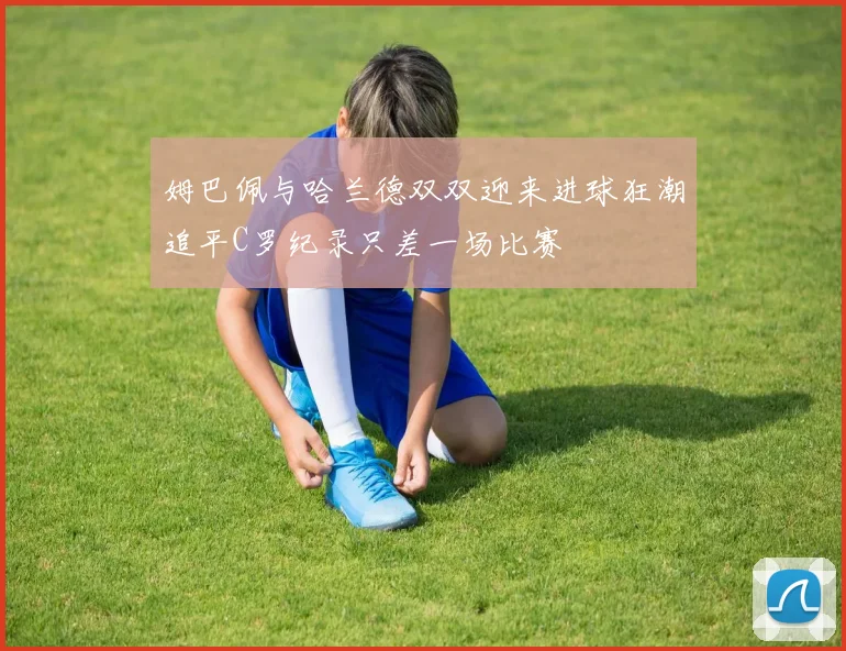 姆巴佩与哈兰德双双迎来进球狂潮追平C罗纪录只差一场比赛