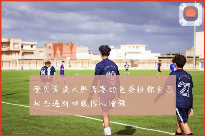 登贝莱谈大胜马赛的重要性称自己状态逐渐回暖信心增强