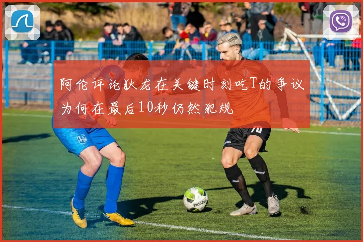 阿伦评论狄龙在关键时刻吃T的争议为何在最后10秒仍然犯规