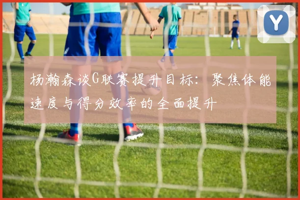 杨瀚森谈G联赛提升目标：聚焦体能速度与得分效率的全面提升