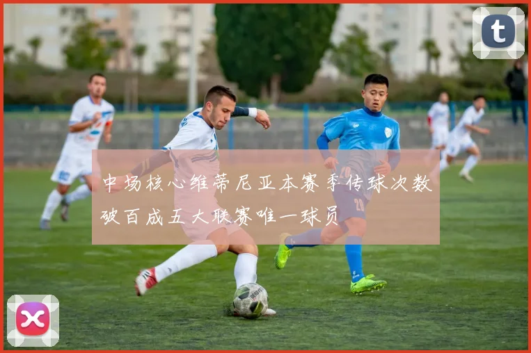 中场核心维蒂尼亚本赛季传球次数破百成五大联赛唯一球员