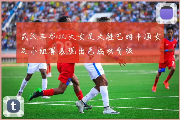 武汉车谷江大女足大胜巴姆卡通女足小组赛表现出色成功晋级
