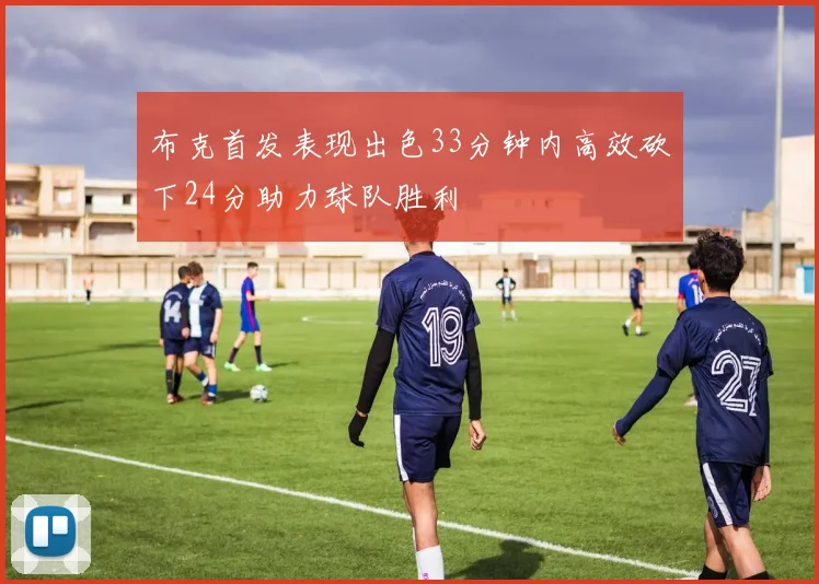 布克首发表现出色33分钟内高效砍下24分助力球队胜利