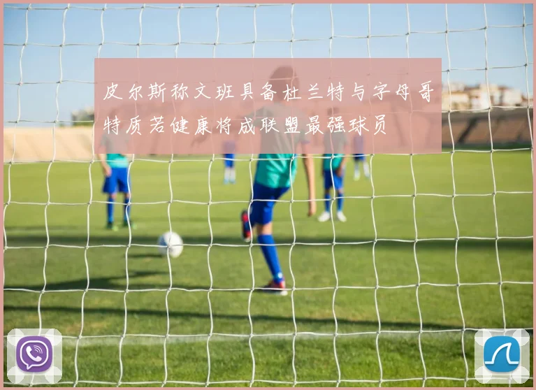 皮尔斯称文班具备杜兰特与字母哥特质若健康将成联盟最强球员