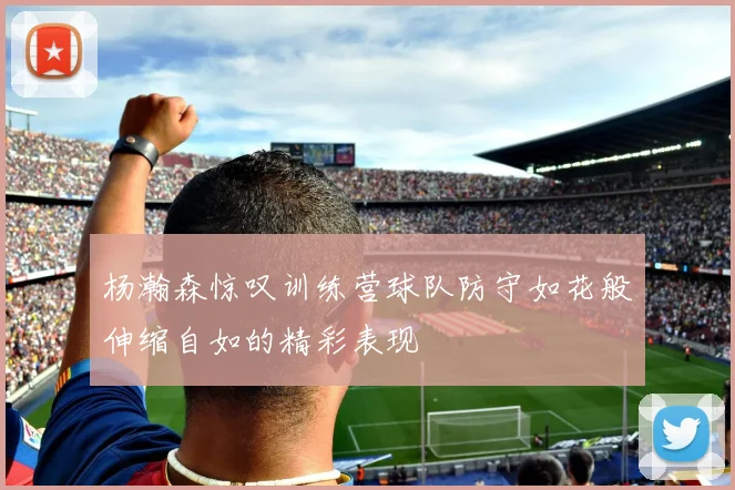 杨瀚森惊叹训练营球队防守如花般伸缩自如的精彩表现