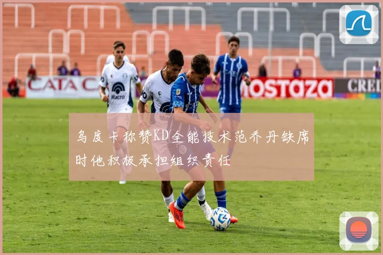 乌度卡称赞KD全能技术范乔丹缺席时他积极承担组织责任