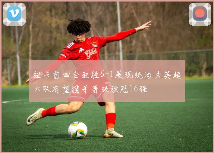 纽卡首回合狂胜6-1展现统治力英超六队有望携手晋级欧冠16强
